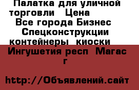 Палатка для уличной торговли › Цена ­ 6 000 - Все города Бизнес » Спецконструкции, контейнеры, киоски   . Ингушетия респ.,Магас г.